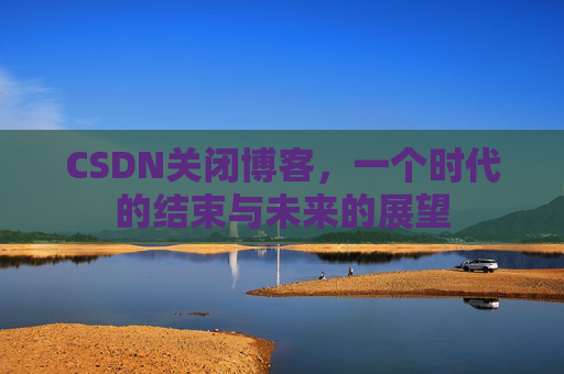 CSDN关闭博客，一个时代的结束与未来的展望